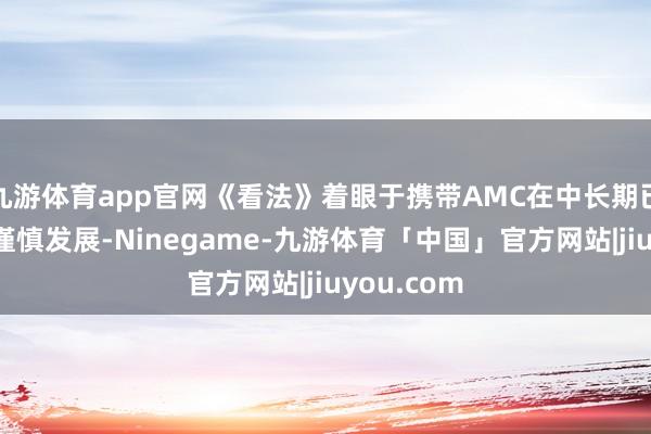九游体育app官网《看法》着眼于携带AMC在中长期已矣可抓续谨慎发展-Ninegame-九游体育「中国」官方网站|jiuyou.com