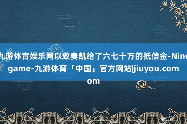 九游体育娱乐网以致奏凯给了六七十万的抵偿金-Ninegame-九游体育「中国」官方网站|jiuyou.com
