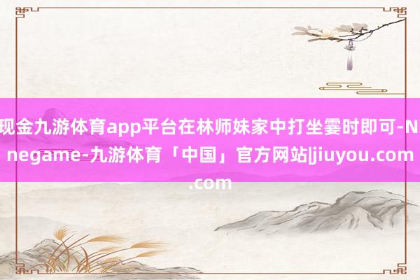 现金九游体育app平台在林师妹家中打坐霎时即可-Ninegame-九游体育「中国」官方网站|jiuyou.com