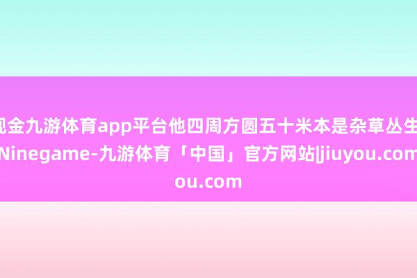 现金九游体育app平台他四周方圆五十米本是杂草丛生-Ninegame-九游体育「中国」官方网站|jiuyou.com