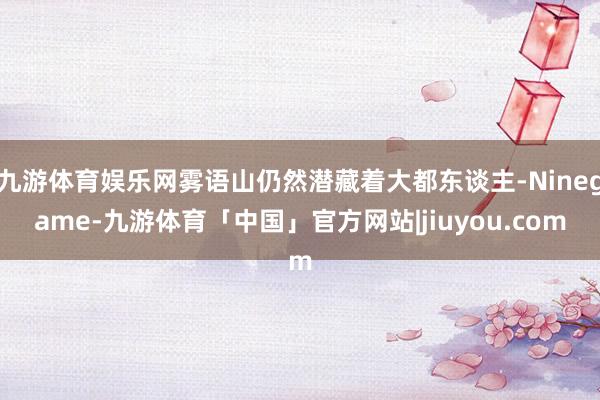 九游体育娱乐网雾语山仍然潜藏着大都东谈主-Ninegame-九游体育「中国」官方网站|jiuyou.com