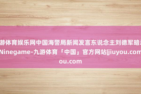 九游体育娱乐网中国海警局新闻发言东说念主刘德军暗示-Ninegame-九游体育「中国」官方网站|jiuyou.com