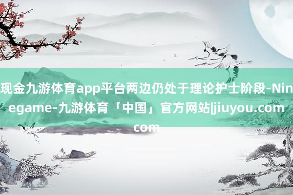 现金九游体育app平台两边仍处于理论护士阶段-Ninegame-九游体育「中国」官方网站|jiuyou.com