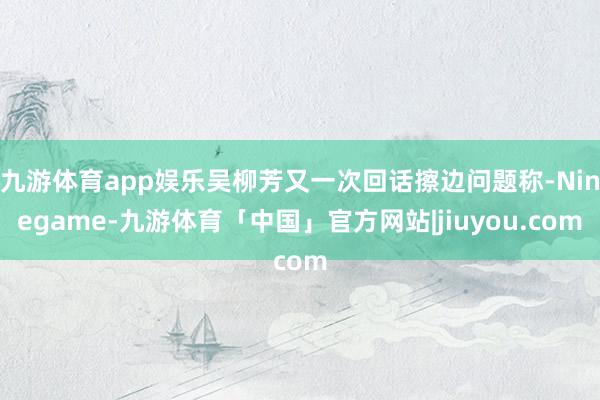 九游体育app娱乐吴柳芳又一次回话擦边问题称-Ninegame-九游体育「中国」官方网站|jiuyou.com
