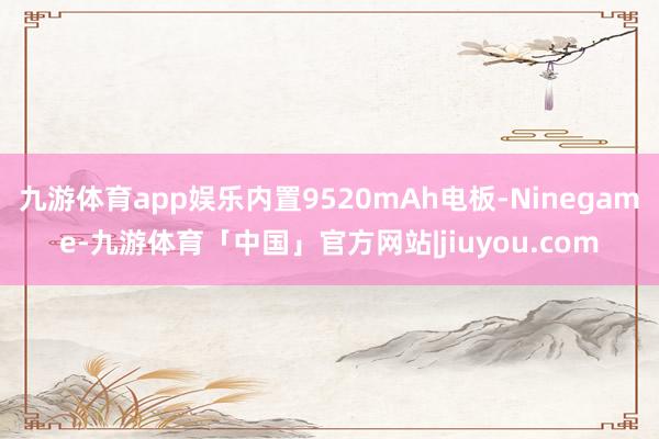 九游体育app娱乐内置9520mAh电板-Ninegame-九游体育「中国」官方网站|jiuyou.com