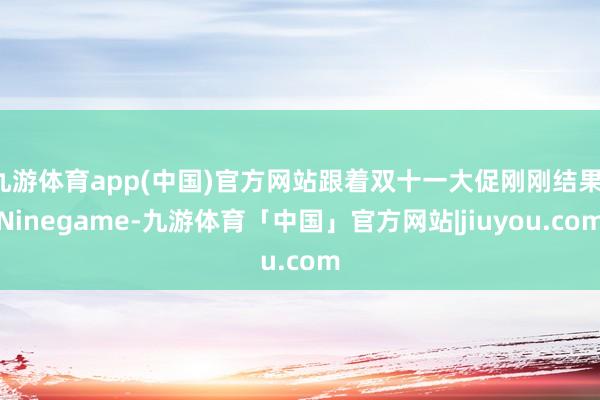 九游体育app(中国)官方网站跟着双十一大促刚刚结果-Ninegame-九游体育「中国」官方网站|jiuyou.com