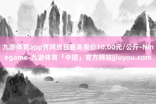 九游体育app官网当日最高报价10.00元/公斤-Ninegame-九游体育「中国」官方网站|jiuyou.com