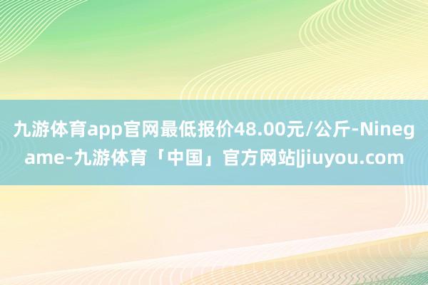 九游体育app官网最低报价48.00元/公斤-Ninegame-九游体育「中国」官方网站|jiuyou.com