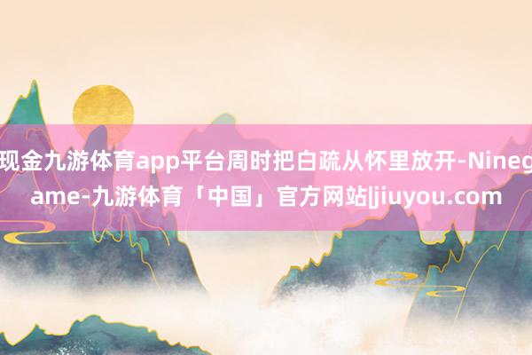 现金九游体育app平台周时把白疏从怀里放开-Ninegame-九游体育「中国」官方网站|jiuyou.com