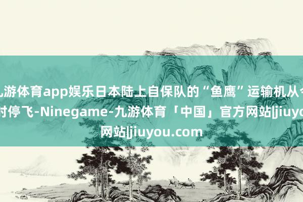 九游体育app娱乐日本陆上自保队的“鱼鹰”运输机从今日起暂时停飞-Ninegame-九游体育「中国」官方网站|jiuyou.com