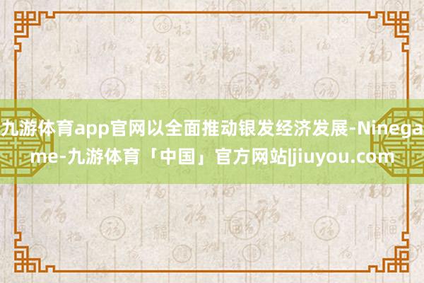 九游体育app官网以全面推动银发经济发展-Ninegame-九游体育「中国」官方网站|jiuyou.com