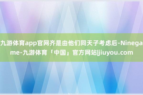九游体育app官网齐是由他们同天子考虑后-Ninegame-九游体育「中国」官方网站|jiuyou.com