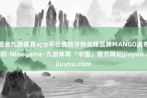 现金九游体育app平台西班牙快先锋品牌MANGO发布公告称-Ninegame-九游体育「中国」官方网站|jiuyou.com