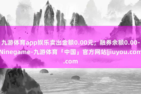 九游体育app娱乐卖出金额0.00元；融券余额0.00-Ninegame-九游体育「中国」官方网站|jiuyou.com