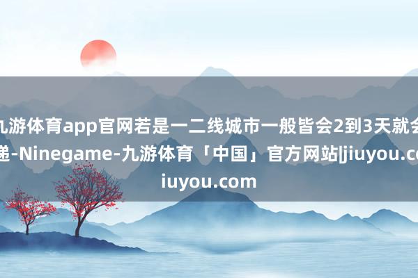 九游体育app官网若是一二线城市一般皆会2到3天就会投递-Ninegame-九游体育「中国」官方网站|jiuyou.com