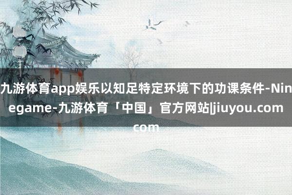 九游体育app娱乐以知足特定环境下的功课条件-Ninegame-九游体育「中国」官方网站|jiuyou.com