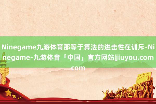 Ninegame九游体育那等于算法的进击性在训斥-Ninegame-九游体育「中国」官方网站|jiuyou.com