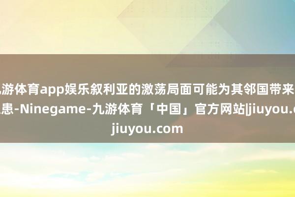 九游体育app娱乐叙利亚的激荡局面可能为其邻国带来安全隐患-Ninegame-九游体育「中国」官方网站|jiuyou.com