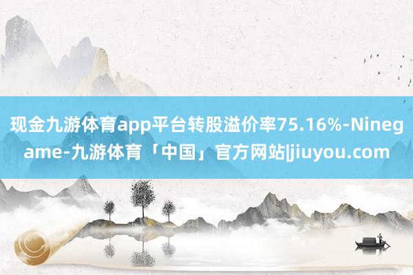 现金九游体育app平台转股溢价率75.16%-Ninegame-九游体育「中国」官方网站|jiuyou.com