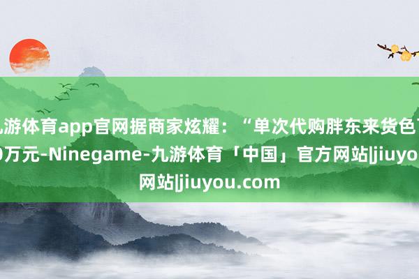 九游体育app官网据商家炫耀：“单次代购胖东来货色可高达30万元-Ninegame-九游体育「中国」官方网站|jiuyou.com