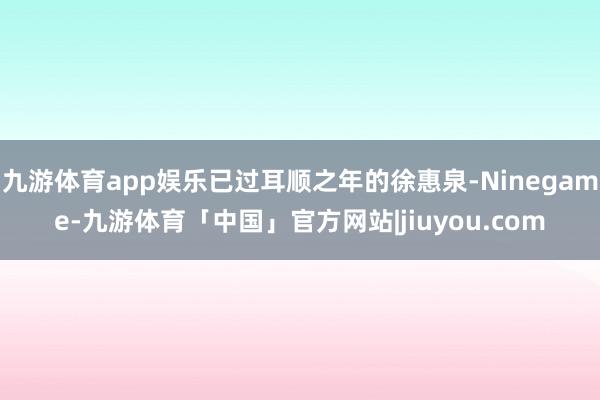 九游体育app娱乐已过耳顺之年的徐惠泉-Ninegame-九游体育「中国」官方网站|jiuyou.com
