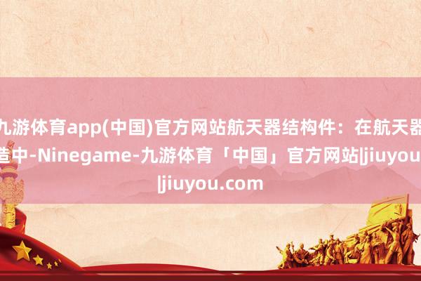九游体育app(中国)官方网站航天器结构件:在航天器的制造中-Ninegame-九游体育「中国」官方网站|jiuyou.com
