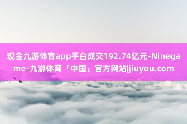 现金九游体育app平台成交192.74亿元-Ninegame-九游体育「中国」官方网站|jiuyou.com