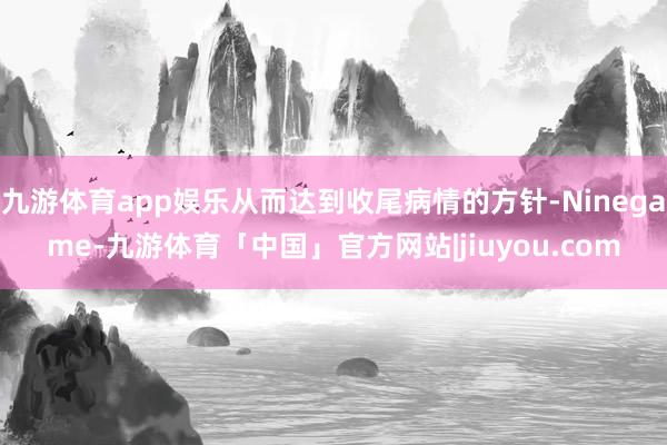 九游体育app娱乐从而达到收尾病情的方针-Ninegame-九游体育「中国」官方网站|jiuyou.com