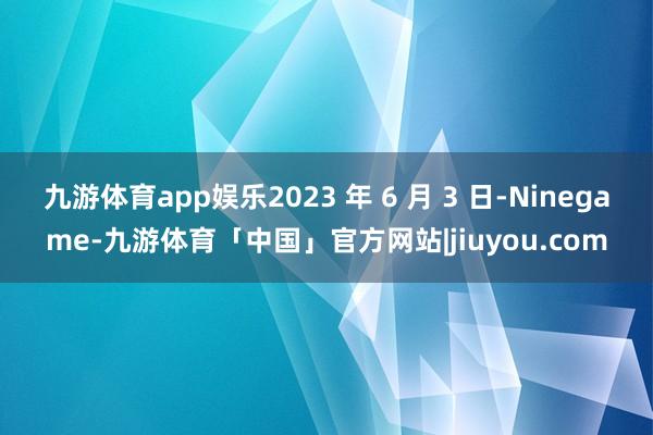 九游体育app娱乐2023 年 6 月 3 日-Ninegame-九游体育「中国」官方网站|jiuyou.com