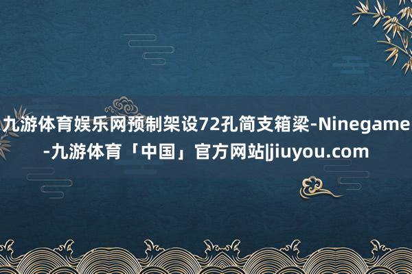 九游体育娱乐网预制架设72孔简支箱梁-Ninegame-九游体育「中国」官方网站|jiuyou.com