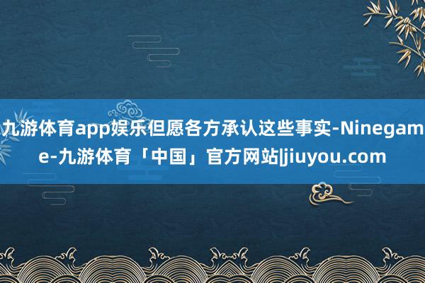九游体育app娱乐但愿各方承认这些事实-Ninegame-九游体育「中国」官方网站|jiuyou.com