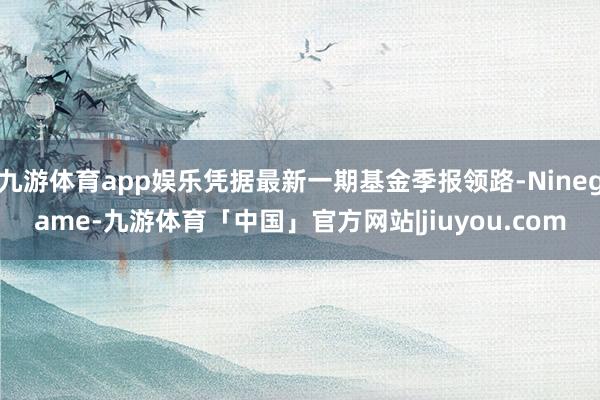 九游体育app娱乐凭据最新一期基金季报领路-Ninegame-九游体育「中国」官方网站|jiuyou.com