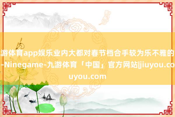 九游体育app娱乐业内大都对春节档合手较为乐不雅的魄力-Ninegame-九游体育「中国」官方网站|jiuyou.com