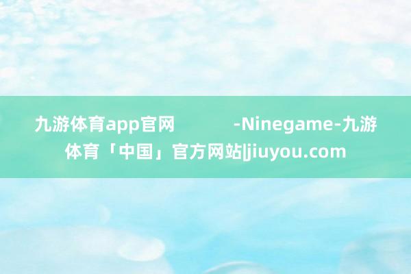 九游体育app官网            -Ninegame-九游体育「中国」官方网站|jiuyou.com