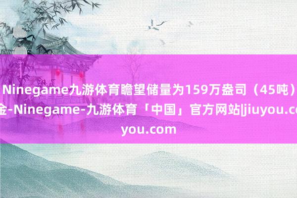 Ninegame九游体育瞻望储量为159万盎司（45吨）黄金-Ninegame-九游体育「中国」官方网站|jiuyou.com