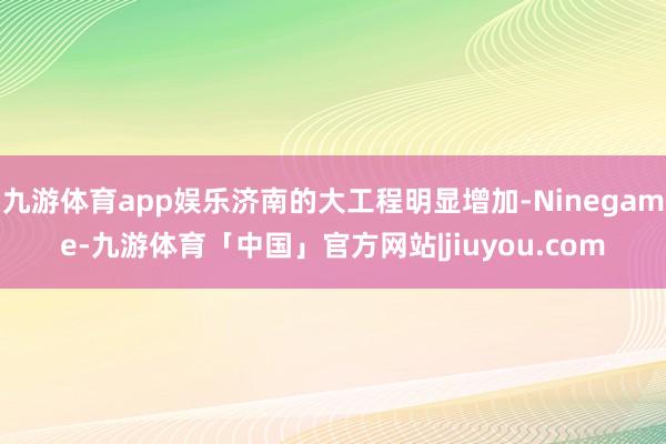 九游体育app娱乐济南的大工程明显增加-Ninegame-九游体育「中国」官方网站|jiuyou.com