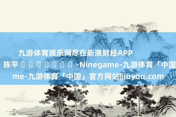 九游体育娱乐网尽在新浪财经APP            						包袱剪辑：陈平 							-Ninegame-九游体育「中国」官方网站|jiuyou.com