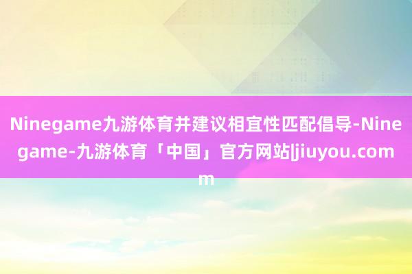 Ninegame九游体育并建议相宜性匹配倡导-Ninegame-九游体育「中国」官方网站|jiuyou.com