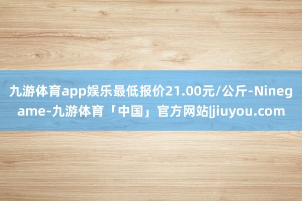 九游体育app娱乐最低报价21.00元/公斤-Ninegame-九游体育「中国」官方网站|jiuyou.com