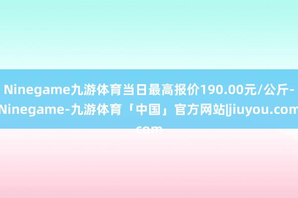 Ninegame九游体育当日最高报价190.00元/公斤-Ninegame-九游体育「中国」官方网站|jiuyou.com
