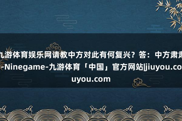九游体育娱乐网请教中方对此有何复兴？　　答：中方肃肃到-Ninegame-九游体育「中国」官方网站|jiuyou.com