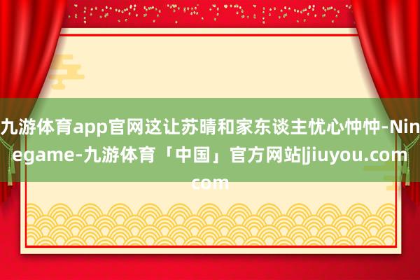 九游体育app官网这让苏晴和家东谈主忧心忡忡-Ninegame-九游体育「中国」官方网站|jiuyou.com