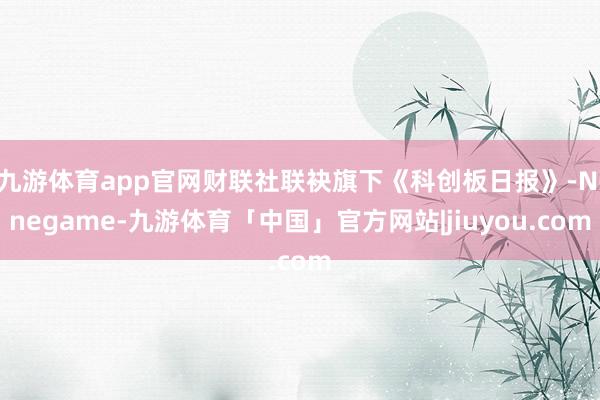 九游体育app官网财联社联袂旗下《科创板日报》-Ninegame-九游体育「中国」官方网站|jiuyou.com