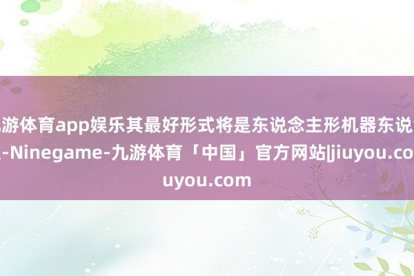 九游体育app娱乐其最好形式将是东说念主形机器东说念主-Ninegame-九游体育「中国」官方网站|jiuyou.com