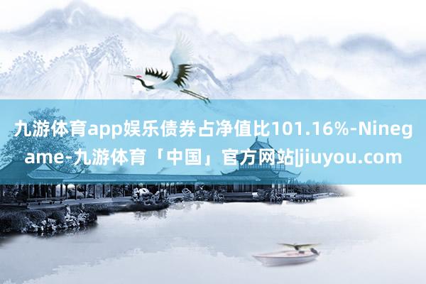 九游体育app娱乐债券占净值比101.16%-Ninegame-九游体育「中国」官方网站|jiuyou.com