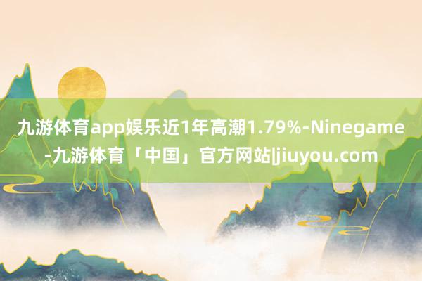 九游体育app娱乐近1年高潮1.79%-Ninegame-九游体育「中国」官方网站|jiuyou.com