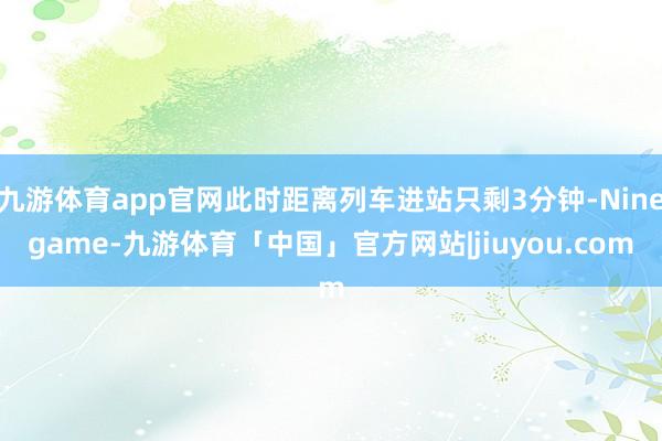 九游体育app官网此时距离列车进站只剩3分钟-Ninegame-九游体育「中国」官方网站|jiuyou.com