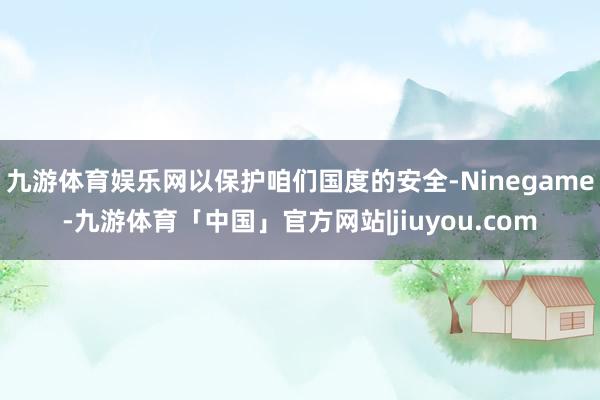 九游体育娱乐网以保护咱们国度的安全-Ninegame-九游体育「中国」官方网站|jiuyou.com