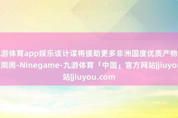 九游体育app娱乐该计谋将援助更多非洲国度优质产物插足中国阛阓-Ninegame-九游体育「中国」官方网站|jiuyou.com