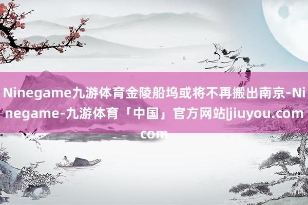 Ninegame九游体育金陵船坞或将不再搬出南京-Ninegame-九游体育「中国」官方网站|jiuyou.com